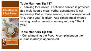Table Manners Tip #37
- Thanking for Service. Each time service is provided
at a multi-course meal, verbal acceptance is not
necessary. But to refuse service, a verbal rejection of
"No, thank you," is given. At a simple meal when a
serving bowl is passed upon request, say "Thank
you."
Table Manners Tip #38
- Complimenting the Food. A compliment on the
cuisine is always appreciated.
 