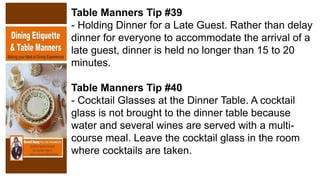 Table Manners Tip #39
- Holding Dinner for a Late Guest. Rather than delay
dinner for everyone to accommodate the arrival of a
late guest, dinner is held no longer than 15 to 20
minutes.
Table Manners Tip #40
- Cocktail Glasses at the Dinner Table. A cocktail
glass is not brought to the dinner table because
water and several wines are served with a multi-
course meal. Leave the cocktail glass in the room
where cocktails are taken.
 