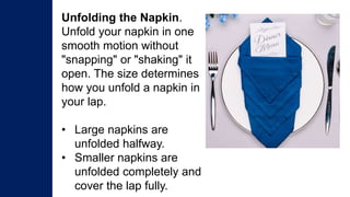 Unfolding the Napkin.
Unfold your napkin in one
smooth motion without
"snapping" or "shaking" it
open. The size determines
how you unfold a napkin in
your lap.
• Large napkins are
unfolded halfway.
• Smaller napkins are
unfolded completely and
cover the lap fully.
 