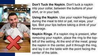 Don't Tuck the Napkin. Don't tuck a napkin
into your collar, between the buttons of your
shirt, or in your belt.
Using the Napkin. Use your napkin frequently
during the meal to blot or pat, not wipe, your
lips. Blot your lips before taking a drink of your
beverage.
Napkin Rings. If a napkin ring is present, after
removing your napkin, place the ring to the top-
left of the setting. At the end of the meal, grasp
the napkin in the center, pull it through the ring,
and lay it on the table with the point facing the
center of the table.
 