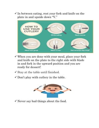  In between eating, rest your fork and knife on the
plate in and upside down “V.”
 When you are done with your meal, place your fork
and knife on the plate to the right side with blade
in and fork in the upward position and you are
ready for dessert!
 Stay at the table until finished.
 Don’t play with cutlery in the table.
 Never say bad things about the food.
 