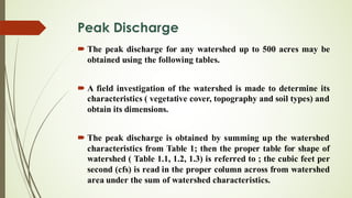 Peak Discharge
´ The peak discharge for any watershed up to 500 acres may be
obtained using the following tables.
´ A field investigation of the watershed is made to determine its
characteristics ( vegetative cover, topography and soil types) and
obtain its dimensions.
´ The peak discharge is obtained by summing up the watershed
characteristics from Table 1; then the proper table for shape of
watershed ( Table 1.1, 1.2, 1.3) is referred to ; the cubic feet per
second (cfs) is read in the proper column across from watershed
area under the sum of watershed characteristics.
 