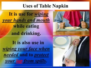 Uses of Table Napkin
It is use for wiping
your hands and mouth
while eating
and drinking.
It is also use in
wiping your face when
needed and to protect
your lap from spills.