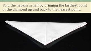 Fold the napkin in half by bringing the farthest point
of the diamond up and back to the nearest point.
 