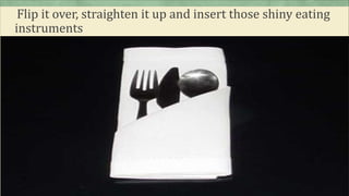 Flip it over, straighten it up and insert those shiny eating
instruments
 