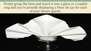 Firmly grasp the base and insert it into a glass or a napkin
ring and you’re proudly displaying a Fleur de Lys for each
of your dinner guests.
 