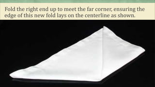Fold the right end up to meet the far corner, ensuring the
edge of this new fold lays on the centerline as shown.
 