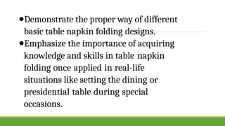 ●Demonstrate the proper way of different
basic table napkin folding designs.
●Emphasize the importance of acquiring
knowledge and skills in table napkin
folding once applied in real-life
situations like setting the dining or
presidential table during special
occasions.
 