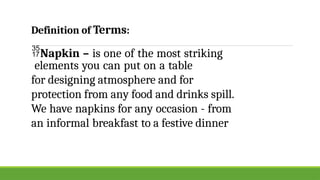 Napkin – is one of the most striking
elements you can put on a table
for designing atmosphere and for
protection from any food and drinks spill.
We have napkins for any occasion - from
an informal breakfast to a festive dinner
Definition of Terms:
 