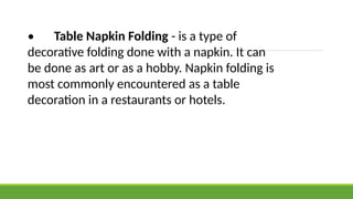 • Table Napkin Folding - is a type of
decorative folding done with a napkin. It can
be done as art or as a hobby. Napkin folding is
most commonly encountered as a table
decoration in a restaurants or hotels.
 