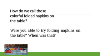 How do we call those
colorful folded napkins on
the table?
Were you able to try folding napkins on
the table? When was that?
 