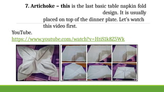 7. Artichoke – this is the last basic table napkin fold
design. It is usually
placed on top of the dinner plate. Let’s watch
this video first.
YouTube.
https://www.youtube.com/watch?v=HtiS1k8Z5Wk
 