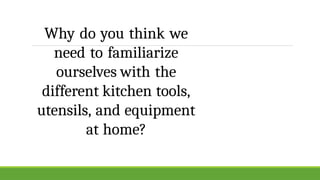Why do you think we
need to familiarize
ourselves with the
different kitchen tools,
utensils, and equipment
at home?
 