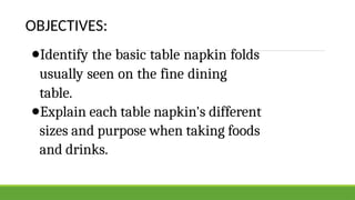 OBJECTIVES:
●Identify the basic table napkin folds
usually seen on the fine dining
table.
●Explain each table napkin's different
sizes and purpose when taking foods
and drinks.
 