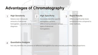 Advantages of Chromatography
1 High Sensitivity
Detects even minuscule
amounts of abnormal
hemoglobin, crucial for early
diagnosis
2 High Specificity
Accurately identifies specific
hemoglobin variants,
differentiating between various
types of abnormal
hemoglobins
3 Rapid Results
Offers a significantly faster
turnaround time compared to
older methods,
4 Quantitative Analysis
Not only identifies the presence of different hemoglobins but also precisely quantifies their proportions.
 