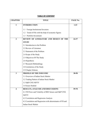 TABLE OF CONTENT
CHAPTER TITLE PAGE No.
1 INTRODUCTION
1.1 Foreign Institutional Investors
1.2 Trend of FIIs with the help of economic figures
1.3 Portfolio Investment
1-23
2 REVIEW OF LITERATURE AND DESIGN OF THE
STUDY
2.1 Introduction to the Problem
2.2 Review of Literature
2.3 Statement of the Problem
2.4 Scope of the Study
2.5 Objectives Of The Study
2.6 Hypothesis
2.7 Research Methodology
2.8 Limitations of the Study
2.9 Chapter Scheme
24-37
3 PROFILE OF THE INDUSTRY
3.1 Overview of Indian Stock Market
3.2 Trading Pattern of Indian Stock Market
3.3 S&P CNX NIFTY
3.4 Issues Studied
38-58
4 RESULTS, ANALYSIS AND DISCUSSIONS
4.1 FII Flows and Volatility of BSE Sensex and S&P CNX
NIFTY
4.2 Correlation and Regression Analysis
4.3 Correlation and Regression with determinants of FII and
Indian Stock Market
59-70
 