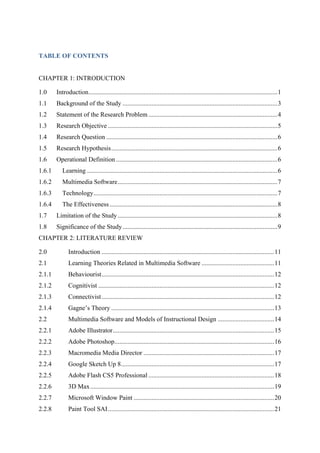 TABLE OF CONTENTS
CHAPTER 1: INTRODUCTION
1.0 Introduction.....................................................................................................................1
1.1 Background of the Study ................................................................................................3
1.2 Statement of the Research Problem................................................................................4
1.3 Research Objective .........................................................................................................5
1.4 Research Question ..........................................................................................................6
1.5 Research Hypothesis.......................................................................................................6
1.6 Operational Definition ....................................................................................................6
1.6.1 Learning ......................................................................................................................6
1.6.2 Multimedia Software...................................................................................................7
1.6.3 Technology..................................................................................................................7
1.6.4 The Effectiveness........................................................................................................8
1.7 Limitation of the Study...................................................................................................8
1.8 Significance of the Study................................................................................................9
CHAPTER 2: LITERATURE REVIEW
2.0 Introduction ...........................................................................................................11
2.1 Learning Theories Related in Multimedia Software .............................................11
2.1.1 Behaviourist...........................................................................................................12
2.1.2 Cognitivist .............................................................................................................12
2.1.3 Connectivist...........................................................................................................12
2.1.4 Gagne’s Theory .....................................................................................................13
2.2 Multimedia Software and Models of Instructional Design ...................................14
2.2.1 Adobe Illustrator....................................................................................................15
2.2.2 Adobe Photoshop...................................................................................................16
2.2.3 Macromedia Media Director .................................................................................17
2.2.4 Google Sketch Up 8...............................................................................................17
2.2.5 Adobe Flash CS5 Professional ..............................................................................18
2.2.6 3D Max..................................................................................................................19
2.2.7 Microsoft Window Paint .......................................................................................20
2.2.8 Paint Tool SAI.......................................................................................................21
 