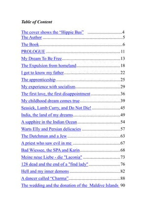 Table of Content
The cover shows the “Hippie Bus” ...............................4
The Author .......................................................................5
The Book..........................................................................6
PROLOGUE ..................................................................11
My Dream To Be Free....................................................13
The Expulsion from homeland.......................................18
I got to know my father..................................................22
The apprenticeship .........................................................25
My experience with socialism........................................29
The first love, the first disappointment..........................36
My childhood dream comes true....................................39
Seasick, Lamb Curry, and Do Not Die! .........................45
India, the land of my dreams..........................................49
A sapphire in the Indian Ocean......................................54
Warts Elly and Persian delicacies ..................................57
The Dutchman and a Jew...............................................63
A priest who saw evil in me ..........................................67
Bad Wiessee, the SPA and Karin....................................68
Meine neue Liebe - die "Laconia" .................................73
128 dead and the end of a "find lady"............................76
Hell and my inner demons .............................................82
A dancer called “Charma”..............................................88
The wedding and the donation of the Maldive Islands 90
 