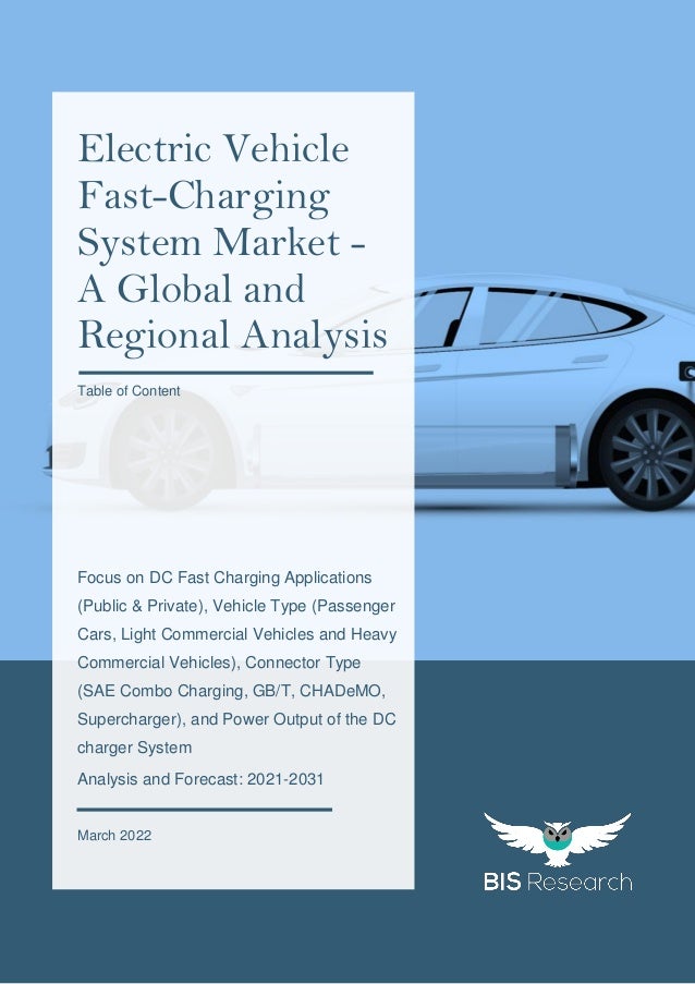 1
All rights reserved at BIS Research Inc.
E
L
E
C
T
R
I
C
V
E
H
I
C
L
E
F
A
S
T
-
C
H
A
R
G
I
N
G
S
Y
S
T
E
M
M
A
R
K
E
T
Focus on DC Fast Charging Applications
(Public & Private), Vehicle Type (Passenger
Cars, Light Commercial Vehicles and Heavy
Commercial Vehicles), Connector Type
(SAE Combo Charging, GB/T, CHADeMO,
Supercharger), and Power Output of the DC
charger System
Analysis and Forecast: 2021-2031
March 2022
Electric Vehicle
Fast-Charging
System Market -
A Global and
Regional Analysis
Table of Content
 