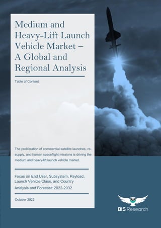 1
All rights reserved at BIS Research Inc.
G
l
o
b
a
l
M
e
d
i
u
m
a
n
d
H
e
a
v
y
-
L
i
f
t
L
a
u
n
c
h
V
e
h
i
c
l
e
M
a
r
k
e
t
Focus on End User, Subsystem, Payload,
Launch Vehicle Class, and Country
Analysis and Forecast: 2022-2032
October 2022
Medium and
Heavy-Lift Launch
Vehicle Market –
A Global and
Regional Analysis
The proliferation of commercial satellite launches, re-
supply, and human spaceflight missions is driving the
medium and heavy-lift launch vehicle market.
Table of Content
 