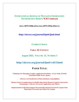 INTERNATIONAL JOURNAL OF MANAGING INFORMATION
TECHNOLOGY (IJMIT) WJCI indexed
ISSN: 0975-5586 (ONLINE); 0975-5926 (PRINT)
http://airccse.org/journal/ijmit/ijmit.html
CURRENT ISSUE
TABLE OF CONTENT
August 2021, VOLUME 13, NUMBER 3
http://airccse.org/journal/ijmit/vol13.html
PAPER TITLE:
Challenges for Managing Complex Application Portfolios: A Case Study of South
Australian Public Sector Agency
A Review on Classification of Data Imbalance using BigData
Human Factors Considerations in Satellite Operations Human-Computer Interaction
Technologies: A Review of Current Applications and Theory
Implementation of Decision Support Personnel Recruitment System for Laguna State
Polytechnic University-San Pablo City Campus
 