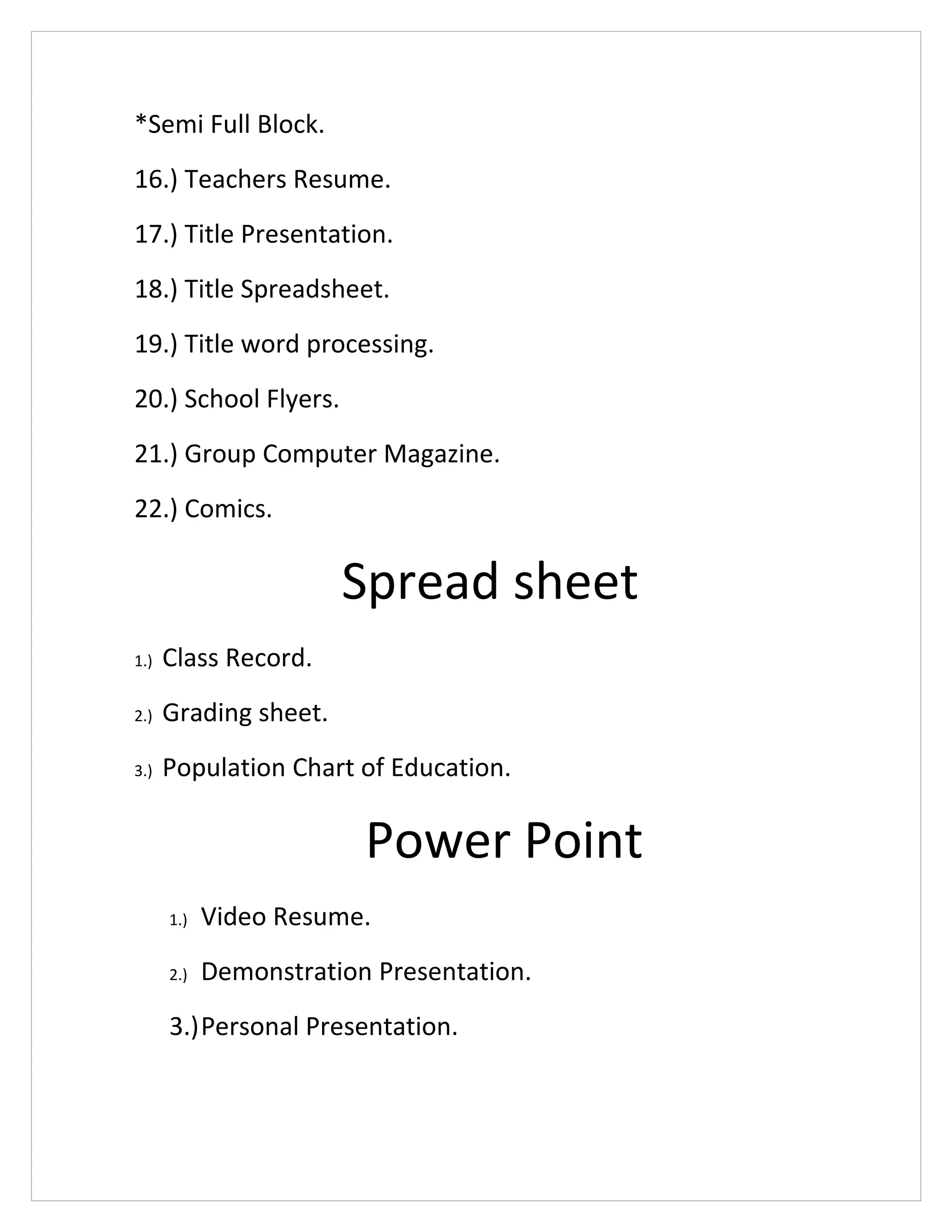 *Semi Full Block.
16.) Teachers Resume.
17.) Title Presentation.
18.) Title Spreadsheet.
19.) Title word processing.
20.) School Flyers.
21.) Group Computer Magazine.
22.) Comics.
Spread sheet
1.) Class Record.
2.) Grading sheet.
3.) Population Chart of Education.
Power Point
1.) Video Resume.
2.) Demonstration Presentation.
3.)Personal Presentation.