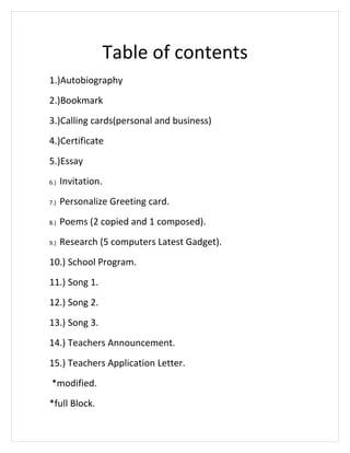 Table of contents
1.)Autobiography
2.)Bookmark
3.)Calling cards(personal and business)
4.)Certificate
5.)Essay
6.)   Invitation.
7.)   Personalize Greeting card.
8.)   Poems (2 copied and 1 composed).
9.)   Research (5 computers Latest Gadget).
10.) School Program.
11.) Song 1.
12.) Song 2.
13.) Song 3.
14.) Teachers Announcement.
15.) Teachers Application Letter.
 *modified.
*full Block.
 