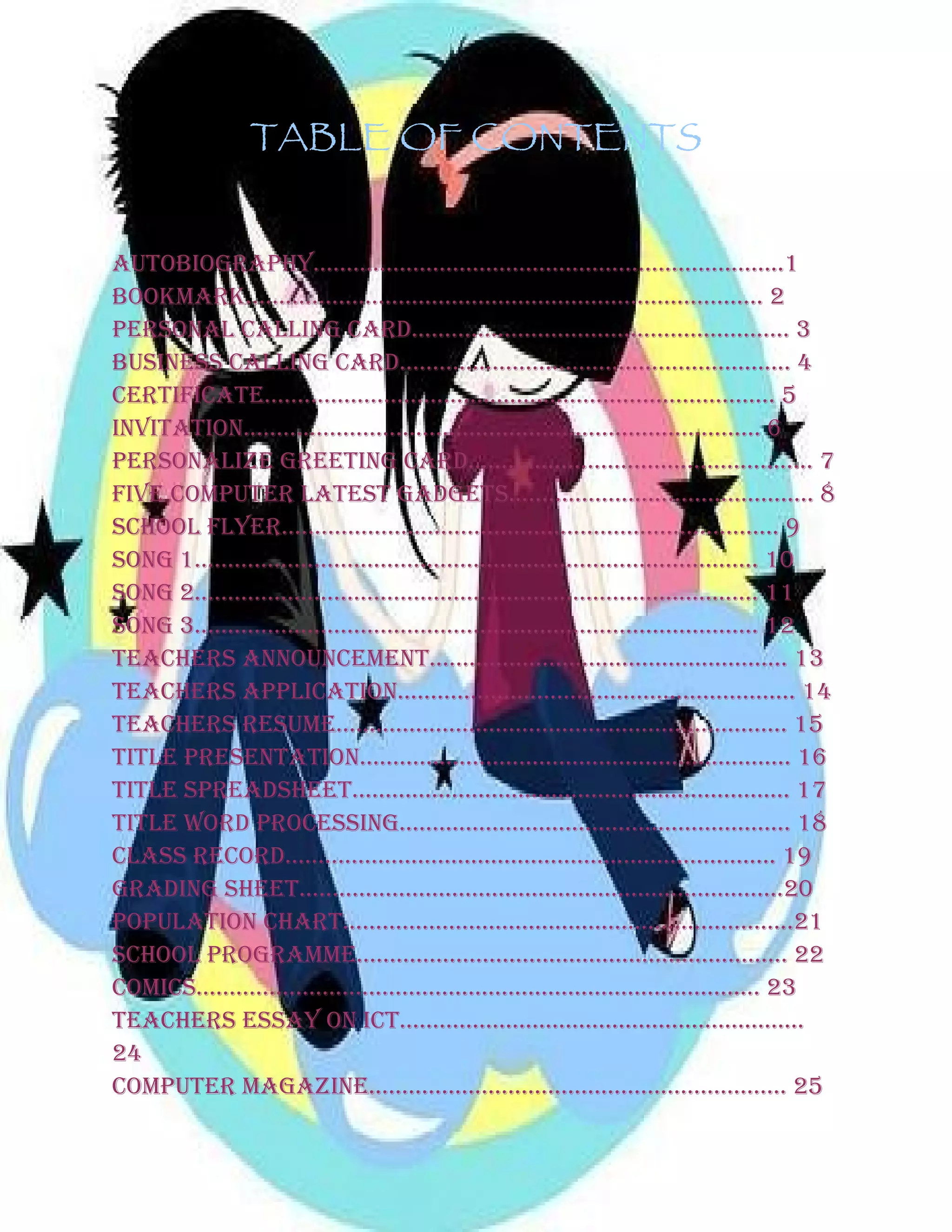 TABLE OF CONTENTS
AUTOBIOGRAPHY……………………………………………………………..1
BOOKMARK…………………………………………………………………… 2
PERSONAL CALLING CARD………………………………………………… 3
BUSINESS CALLING CARD………………………………………………….. 4
CERTIFICATE………………………………………………………………….. 5
INVITATION…………………………………………………………………… 6
PERSONALIZE GREETING CARD………………………………………….... 7
FIVE COMPUTER LATEST GADGETS………………………………………. 8
SCHOOL FLYER………………………………………………………………... 9
SONG 1…………………………………………………………………………. 10
SONG 2…………………………………………………………………………. 11
SONG 3…………………………………………………………………………. 12
TEACHERS ANNOUNCEMENT……………………………………………… 13
TEACHERS APPLICATION…………………………………………………… 14
TEACHERS RESUME………………………………………………………….. 15
TITLE PRESENTATION……………………………………………………….. 16
TITLE SPREADSHEET………………………………………………………… 17
TITLE WORD PROCESSING………………………………………………….. 18
CLASS RECORD……………………………………………………………….. 19
GRADING SHEET……………………………………………………………….20
POPULATION CHART…………………………………………………………..21
SCHOOL PROGRAMME……………………………………………………….. 22
COMICS…………………………………………………………………………. 23
TEACHERS ESSAY ON ICT…………………………………………………….
24
COMPUTER MAGAZINE……………………………………………………… 25