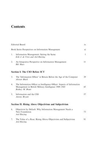 Contents



Editorial Board                                                              ix

Book Series Perspectives on Information Management                           xi

1.   Information Management: Setting the Scene                                1
     Erik J. de Vries and Ard Huizing

2.   An Integrative Perspective on Information Management                    11
     Rik Maes


Section I: The CIO Before ICT

3.   The ‘Information Ofﬁcer’ in Britain Before the Age of the Computer      29
     Alistair Black

4.   The Information Ofﬁcer as Intelligence Ofﬁcer: Aspects of Information
     Management in British Military Intelligence 1909–1945                   45
     Rodney M. Brunt

5.   Information and the CIO                                                 57
     Antony Bryant


Section II: Rising Above Objectivism and Subjectivism
6.   Objectivist by Default: Why Information Management Needs a
     New Foundation                                                          73
     Ard Huizing

7.   The Value of a Rose: Rising Above Objectivism and Subjectivism          91
     Ard Huizing
 