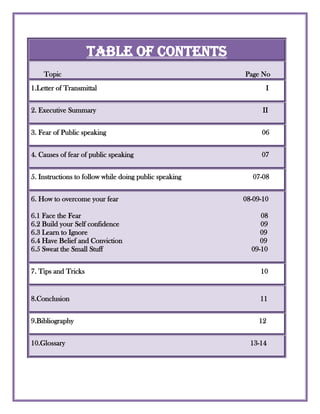 Table of Contents       Topic                                             Page No1.Letter of Transmittal                                                                                         I                           2. Executive Summary                                                                                           II                              3. Fear of Public speaking                                                                                     06    4. Causes of fear of public speaking                                                                      07                                                                                     5. Instructions to follow while doing public speaking                                       07-08                                                         6. How to overcome your fear                                                                    08-09-10 6.1 Face the Fear                                                                                                  086.2 Build your Self confidence                                                                             096.3 Learn to Ignore                                                                                              096.4 Have Belief and Conviction                                                                           096.5 Sweat the Small Stuff                                                                                 09-107. Tips and Tricks                                                                                                10                                                                                                                                                                                                                          8.Conclusion                                                                                                        119.Bibliography                                                                                                     12                                                                                                                          10.Glossary                                                                                                     13-14                                                                                                                                                                                                                                        <br />