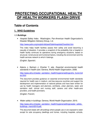 PROTECTING OCCUPATIONAL HEALTH
 OF HEALTH WORKERS FLASH DRIVE

Table of Contents
1. WHO Guidelines
1.1 Buildings
   •   Hospital Safety Index. Washington, Pan-American Health Organization's
       Disaster Mitigation Advisory Group, n.d.
       http://www.paho.org/english/dd/ped/SafeHospitalsChecklist.htm
       This index helps health facilities assess their safety and avoid becoming a
       casualty of disasters. It provides a snapshot of the probability that a hospital or
       health facility continues its operations during emergency situations, based on
       structural, nonstructural and functional factors, including the environment and the
       health services network to which it belongs.
       (English, Spanish)


   •   Adams J, Bartram J, Chartier Y, eds. Essential environmental health
       standards in health care. Geneva, World Health Organization, 2008.
       http://www.who.int/water_sanitation_health/hygiene/settings/ehs_hc/en/ind
       ex.html
       This document provides guidance on essential environmental health standards
       required for health care in medium- and low-resource countries and support the
       development and implementation of national policies and have been written for
       use by health managers and planners, architects, urban planners, water and
       sanitation staff, clinical and nursing staff, careers and other health-care
       providers, and health promoters.
       (English, French)


   •   Water safety in buildings. Geneva, World Health Organization, 2010.
       http://www.who.int/water_sanitation_health/hygiene/settings/water_safety_
       buildings_march2010.pdf.
       This document deals with all buildings where people use or are exposed to water
       except for sole occupancy dwellings and homes, including hospitals, schools,
 