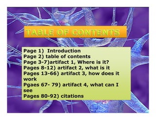 Page 1) Introduction
Page 2) table of contents
Page 3-7)artifact 1, Where is it?
Pages 8-12) artifact 2, what is it
Pages 13-66) artifact 3, how does it
work
Pgaes 67- 79) artifact 4, what can I
see
Pages 80-92) citations
 