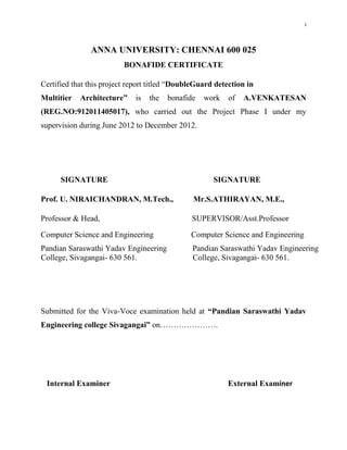 i



               ANNA UNIVERSITY: CHENNAI 600 025
                          BONAFIDE CERTIFICATE

Certified that this project report titled “DoubleGuard detection in
Multitier   Architecture”    is   the   bonafide   work    of   A.VENKATESAN
(REG.NO:912011405017), who carried out the Project Phase I under my
supervision during June 2012 to December 2012.




      SIGNATURE                                       SIGNATURE

Prof. U. NIRAICHANDRAN, M.Tech.,                Mr.S.ATHIRAYAN, M.E.,

Professor & Head,                              SUPERVISOR/Asst.Professor

Computer Science and Engineering               Computer Science and Engineering
Pandian Saraswathi Yadav Engineering           Pandian Saraswathi Yadav Engineering
College, Sivagangai- 630 561.                  College, Sivagangai- 630 561.




Submitted for the Viva-Voce examination held at “Pandian Saraswathi Yadav
Engineering college Sivagangai” on………………….




 Internal Examiner                                        External Examiner
 