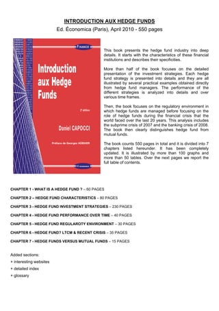 INTRODUCTION AUX HEDGE FUNDS
                         Ed. Économica (Paris), April 2010 - 550 pages



                                             This book presents the hedge fund industry into deep
                                             details. It starts with the characteristics of these financial
                                             institutions and describes their specificities.

                                             More than half of the book focuses on the detailed
                                             presentation of the investment strategies. Each hedge
                                             fund strategy is presented into details and they are all
                                             illustrated by several practical examples obtained directly
                                             from hedge fund managers. The performance of the
                                             different strategies is analyzed into details and over
                                             various time frames.

                                             Then, the book focuses on the regulatory environment in
                                             which hedge funds are managed before focusing on the
                                             role of hedge funds during the financial crisis that the
                                             world faced over the last 20 years. This analysis includes
                                             the subprime crisis of 2007 and the banking crisis of 2008.
                                             The book then clearly distinguishes hedge fund from
                                             mutual funds.

                                             The book counts 550 pages in total and it is divided into 7
                                             chapters listed hereunder. It has been completely
                                             updated. It is illustrated by more than 100 graphs and
                                             more than 50 tables. Over the next pages we report the
                                             full table of contents.




CHAPTER 1 - WHAT IS A HEDGE FUND ? – 60 PAGES

CHAPTER 2 – HEDGE FUND CHARACTERISTICS – 80 PAGES

CHAPTER 3 - HEDGE FUND INVESTMENT STRATEGIES – 230 PAGES 

CHAPTER 4 - HEDGE FUND PERFORMANCE OVER TIME – 40 PAGES 

CHAPTER 5 - HEDGE FUND REGULAROTY ENVIRONMENT – 30 PAGES 

CHAPTER 6 - HEDGE FUND? LTCM & RECENT CRISIS – 35 PAGES 

CHAPTER 7 - HEDGE FUNDS VERSUS MUTUAL FUNDS – 15 PAGES 


Added sections:
+ interesting websites
+ detailed index
+ glossary
 