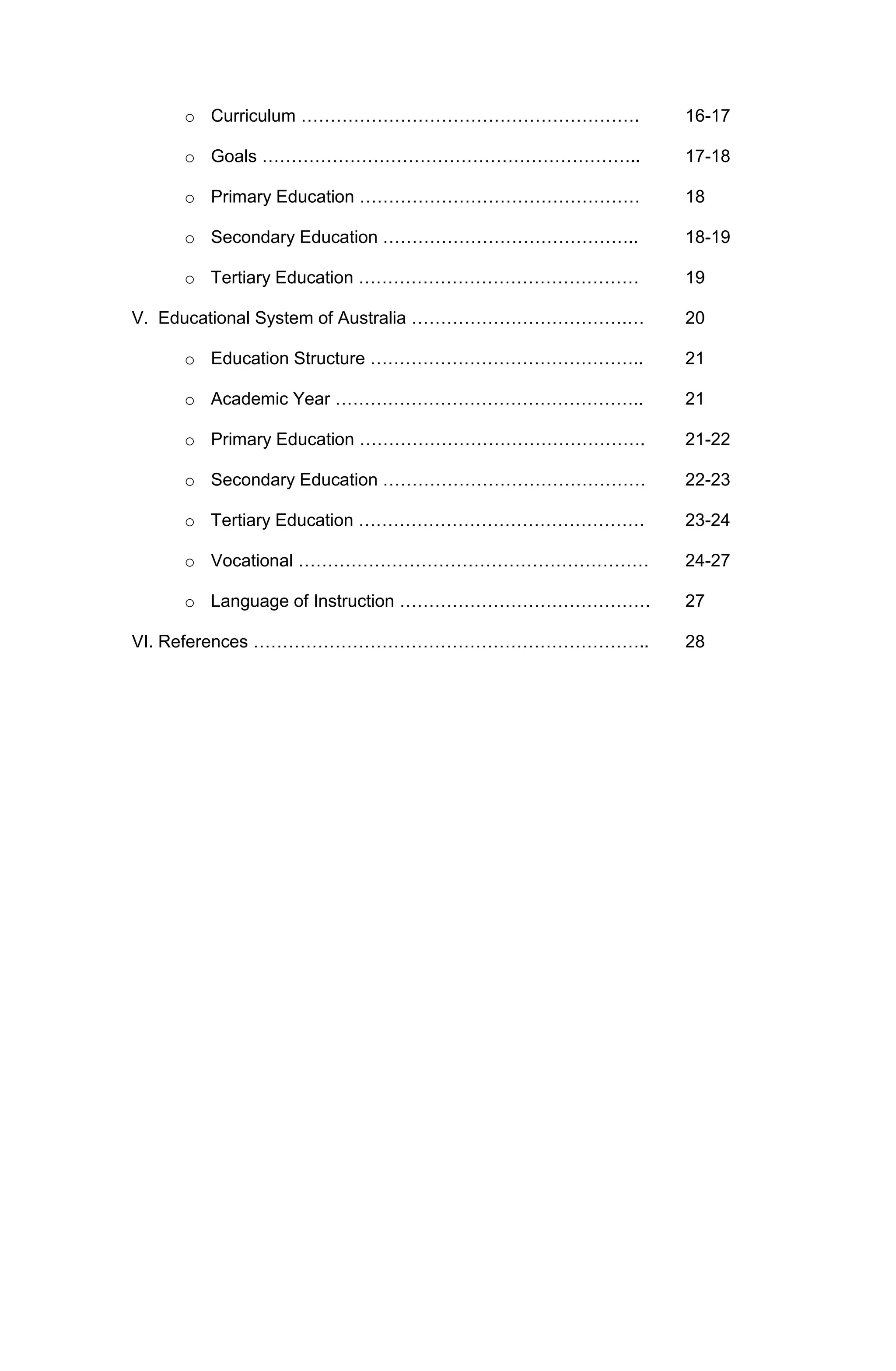 o Curriculum ………………………………………………….

16-17

o Goals ………………………………………………………..

17-18

o Primary Education …………………………………………

18

o Secondary Education ……………………………………..

18-19

o Tertiary Education …………………………………………

19

V. Educational System of Australia ……………………………….…

20

o Education Structure ………………………………………..

21

o Academic Year ……………………………………………..

21

o Primary Education ………………………………………….

21-22

o Secondary Education ………………………………………

22-23

o Tertiary Education ………………………………………….

23-24

o Vocational ……………………………………………………

24-27

o Language of Instruction …………………………………….

27

VI. References …………………………………………………………..

28

 