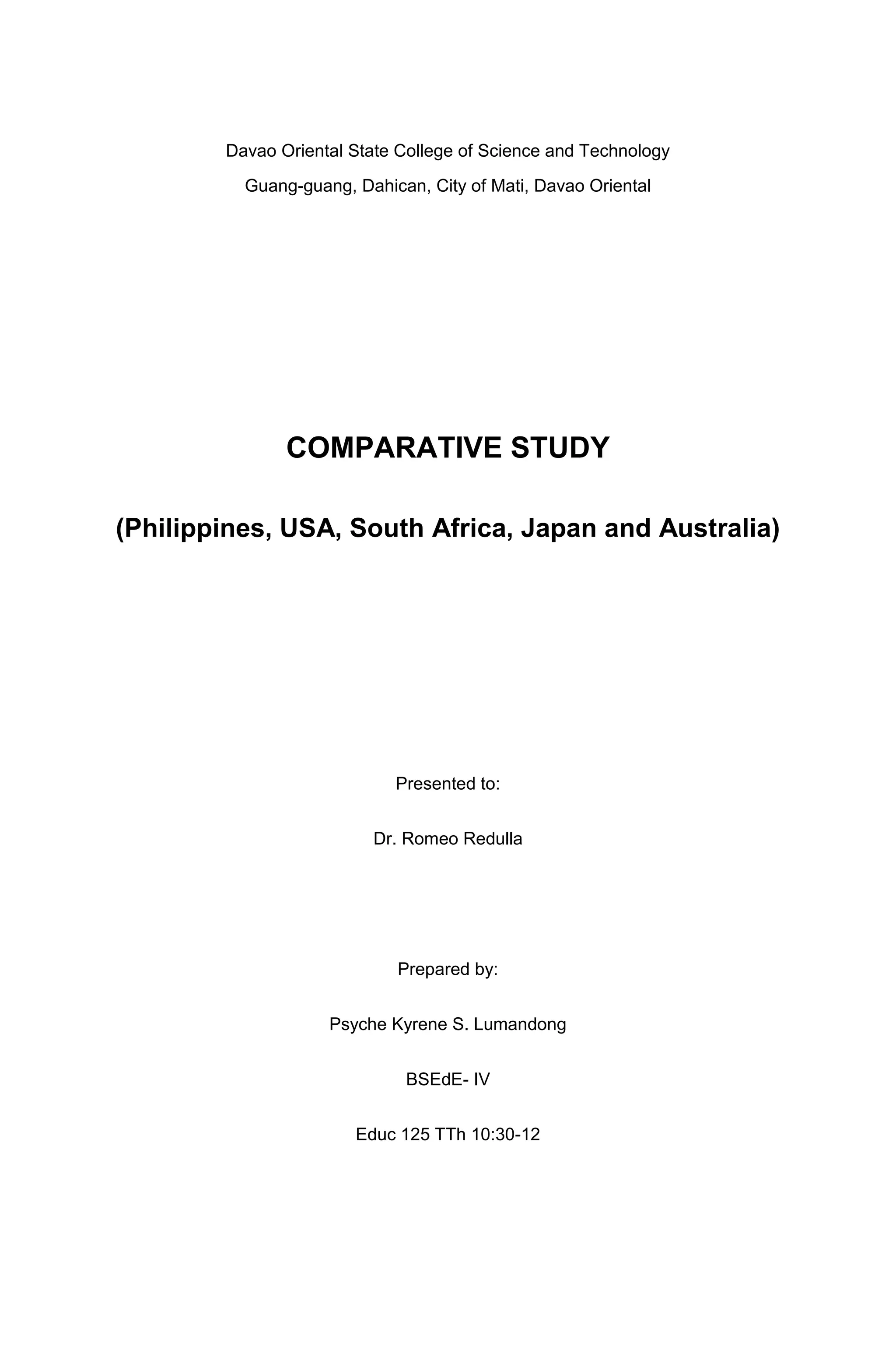 Davao Oriental State College of Science and Technology
Guang-guang, Dahican, City of Mati, Davao Oriental

COMPARATIVE STUDY
(Philippines, USA, South Africa, Japan and Australia)

Presented to:
Dr. Romeo Redulla

Prepared by:
Psyche Kyrene S. Lumandong
BSEdE- IV
Educ 125 TTh 10:30-12

 