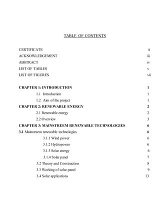 TABLE OF CONTENTS 
CERTIFICATE ii 
ACKNOWLEDGEMENT iii 
ABSTRACT iv 
LIST OF TABLES v 
LIST OF FIGURES vii 
CHAPTER 1: INTRODUCTION 1 
1.1 Introduction 1 
1.2 Aim of the project 1 
CHAPTER 2: RENEWABLE ENERGY 2 
2.1 Renewable energy 2 
2.2 Overview 3 
CHAPTER 3: MAINSTREEM RENEWABLE TECHNOLOGIES 6 
3.1 Mainstreem renewable technologies 6 
3.1.1 Wind power 6 
3.1.2 Hydropower 6 
3.1.3 Solar energy 6 
3.1.4 Solar panel 7 
3.2 Theory and Construction 8 
3.3 Working of solar panel 9 
3.4 Solar applications 13 
 