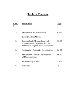 Table of Contents
S.No. Description Page
#
1. Definition of Rock & Mineral, 01-02
Classificationof Rocks
2. Igneous Rock, Megma, Lava and 03-05
Classification of Igneous rocks on
the basis of Megma, Silicaand Texture
3. SedimentaryRock & its Classification 06-08
4. Metamorphic Rock & Classification 09-11
of Metamorphism
5. Rock Forming Minerals 12-14
6. References 15
 