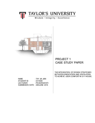 PROJECT 1
CASE STUDY PAPER
THE INTEGRATION OF DESIGN STRATEGIES
BETWEENORIENTATION AND VENTILATION
TO ACHIEVE USER COMFORT IN S11 HOUSE.
NAME : TAY JIA JIAN
STUDENT ID : 0315508
LECTURER : PN.NORHAYATI
SUBMISSION DATE : 29thJUNE 2016
 