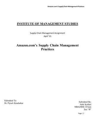 Amazon.com’s SupplyChain ManagementPractices
Page | 1
INSTITUTE OF MANAGEMENT STUDIES
Supply Chain Management Assignment
April ‘15
Amazon.com’s Supply Chain Management
Practices
Submitted By:
Aditi Kothari
MBA(MM) II Sem
Sec “B”
Submitted To:
Dr. Piyush Kendurkar
 