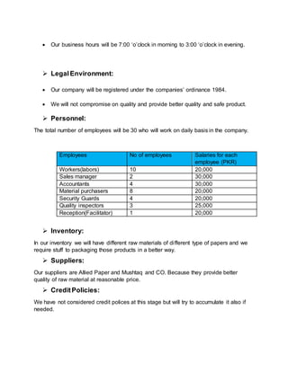  Our business hours will be 7:00 ‘o’clock in morning to 3:00 ‘o’clock in evening.
 Legal Environment:
 Our company will be registered under the companies’ ordinance 1984.
 We will not compromise on quality and provide better quality and safe product.
 Personnel:
The total number of employees will be 30 who will work on daily basis in the company.
Employees No of employees Salaries for each
employee (PKR)
Workers(labors) 10 20,000
Sales manager 2 30,000
Accountants 4 30,000
Material purchasers 8 20,000
Security Guards 4 20,000
Quality inspectors 3 25,000
Reception(Facilitator) 1 20,000
 Inventory:
In our inventory we will have different raw materials of different type of papers and we
require stuff to packaging those products in a better way.
 Suppliers:
Our suppliers are Allied Paper and Mushtaq and CO. Because they provide better
quality of raw material at reasonable price.
 CreditPolicies:
We have not considered credit polices at this stage but will try to accumulate it also if
needed.
 