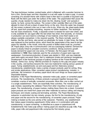 The tapa technique involves cooked baste, which is flattened with a wooden hammer to
form a thin, fibrous layer and then dissolved in a vat with water to make a pulp. A screen
consisting of a wooden frame with a fabric base is then laid in a puddle or big basin and
floats with the fabric just under the surface of the water. The papermaker then pours the
quantity of pulp needed to make one sheet into this „floating mould‟ and spreads it
evenly, by hand, across the surface. The screen is then carefully lifted out of the water,
allowed to drain off and a sheet of paper forms on the wire. Once the water has dropped
off, the screen is placed in the sun or near a fire to dry. When dry, the sheet easily peels
off and, apart from possible smoothing, requires no further treatment. This technique
has two basic drawbacks. Firstly, a separate screen is needed for each new sheet, and
is only available for use again after the last sheet has dried. And secondly, an increase
in production can soon lead to a shortage of raw material, since fresh baste is not
always available everywhere in the required quantity. The fibers normally used for
textiles, like flax and hemp, also served as substitutes for baste. In later times, the fabric
was replaced by fine bamboo sticks, which freed the papermaker of the need to let the
paper dry naturally in the mould, since the poured or ladled sheet could be „couched‟
off. Paper plays a key role in communication and as a packaging material. Demand for
paper is closely linked to prevalent economic conditions. Strong economic growth
boosts demand for paper and vice versa. In Pakistan, the first paper mill was
established in 1950. Raw materials used for the production of paper were rags and
wastepaper. Commercial production of paper was started in 1952, and raw materials
used were again non-wood fibers, that is, eulaliopsis binata and sacharum bengalense.
Development of the fractional process of pulping bamboo at the Forest Research
Institute, Dehra Dun, during 1960-62 provided an impetus to the pulp and paper industry
in the country, and bamboo became the main raw material for making various grades of
paper. Turing establishments cut and coat paper and foil. Stationery product
manufacturing establishments make a variety of paper products used for writing, filing,
and similar applications. Other converted paper product manufacturing includes, in
particular, the conversion of sanitary paper stock into such things as tissue paper and
disposable diapers.
Industries in the Paper Manufacturing subsector make pulp, paper, or converted paper
products. The manufacturing of these products is grouped together because they
constitute a series of vertically connected processes. More than one is often carried out
in a single establishment. There are essentially three activities. The manufacturing of
pulp involves separating the cellulose Fibers from other impurities in wood or used
paper. The manufacturing of paper involves matting these fibers into a sheet. Converted
paper products are made from paper and other materials by various cutting and shaping
techniques and include coating and laminating activities. The Paper Manufacturing
subsector is subdivided into two industry groups, the first for the manufacturing of pulp
and paper and the second for the manufacturing of converted paper products. Paper
making is treated as the core activity of the subsector. Therefore, any establishment
that makes paper (including paperboard), Either alone or in combination with pulp
manufacturing or paper converting, is classified as a paper or paperboard mill.
Establishments that make pulp without making paper are classified as pulp mills. Pulp
mills, paper mills and paperboard mills comprise the first industry group.
 