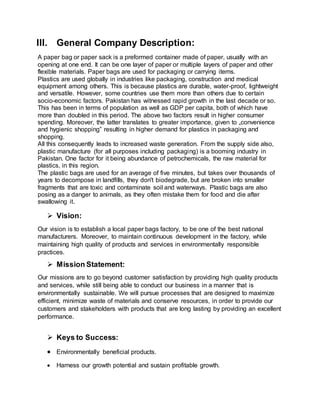III. General Company Description:
A paper bag or paper sack is a preformed container made of paper, usually with an
opening at one end. It can be one layer of paper or multiple layers of paper and other
flexible materials. Paper bags are used for packaging or carrying items.
Plastics are used globally in industries like packaging, construction and medical
equipment among others. This is because plastics are durable, water-proof, lightweight
and versatile. However, some countries use them more than others due to certain
socio-economic factors. Pakistan has witnessed rapid growth in the last decade or so.
This has been in terms of population as well as GDP per capita, both of which have
more than doubled in this period. The above two factors result in higher consumer
spending. Moreover, the latter translates to greater importance, given to „convenience
and hygienic shopping‟ resulting in higher demand for plastics in packaging and
shopping.
All this consequently leads to increased waste generation. From the supply side also,
plastic manufacture (for all purposes including packaging) is a booming industry in
Pakistan. One factor for it being abundance of petrochemicals, the raw material for
plastics, in this region.
The plastic bags are used for an average of five minutes, but takes over thousands of
years to decompose in landfills, they don't biodegrade, but are broken into smaller
fragments that are toxic and contaminate soil and waterways. Plastic bags are also
posing as a danger to animals, as they often mistake them for food and die after
swallowing it.
 Vision:
Our vision is to establish a local paper bags factory, to be one of the best national
manufacturers. Moreover, to maintain continuous development in the factory, while
maintaining high quality of products and services in environmentally responsible
practices.
 Mission Statement:
Our missions are to go beyond customer satisfaction by providing high quality products
and services, while still being able to conduct our business in a manner that is
environmentally sustainable. We will pursue processes that are designed to maximize
efficient, minimize waste of materials and conserve resources, in order to provide our
customers and stakeholders with products that are long lasting by providing an excellent
performance.
 Keys to Success:
 Environmentally beneficial products.
 Harness our growth potential and sustain profitable growth.
 
