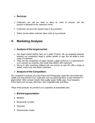  Services:
 Customers can call our head to place an order of product, and the
product is delivered to the customer's home.
 Customers can go to the nearest shop to buy products.
 Online service where customer place order to buy products.
V. Marketing Analysis:
 Analysis of the targetmarket:
 Our target market defines them as a public Product. We are targeting everyone
whereas our competitors target a certain gender or age. But we target a wide
range of customers.
 There are few competitors of paper industry in gilgit market so it is opportunity for
us to success our business and create long relation with customers.
 We try to offer something different with our product as well. We offer a range of
stuffed crusts to try and attract customers.
 Analysis of the Competition:
Our competitor’s products are Copy Paper and Photography paper But we provide high
quality and new product to our customers such as paper bag which is new innovation in
gilgit market. Other product include High quality paper, Bottle caps, Food wrappers,
Picnic items such as cups, Aluminum cans, Cigarette butts and Rope.
These entire products we provide to our customers at reasonable price.
 Marketsegmentation:
 Retailers.
 Restaurants & Cafes.
 Groceries.
 Governmental events.
 