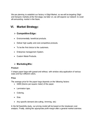 We are planning to establish our factory in Gilgit Market, so we will be targeting Gilgit
and Danyore markets at the first stage, but later on, we will expand our network to cover
all surrounding market in the future.
VI. Market Strategy:
 Competitive Edge:
 Environmentally beneficial products.
 Deliver high quality and cost competitive products.
 To be the first choice to the customers.
 Enterprise management System.
 Custom Made Products.
 MarketingMix:
Product
V shape paper bags with gusset and without, with window strip application of various
sizes and four different colors.
Price
The average price for the paper bags depends on the following factors:
 GSM (Grams per square meter) of the paper.
 Lamination type.
 Coloring.
 Size.
 Any specific demand (die cutting, trimming, etc)
In the full feasibility study, our pricing model will be based on the breakeven cost
analysis. Finally, adding the appropriate profit margin after a general market overview.
 
