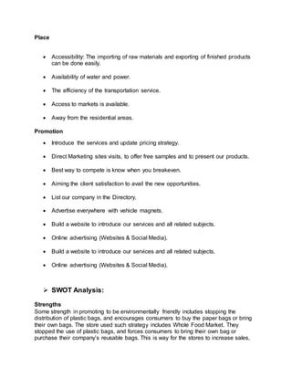 Place
 Accessibility: The importing of raw materials and exporting of finished products
can be done easily.
 Availability of water and power.
 The efficiency of the transportation service.
 Access to markets is available.
 Away from the residential areas.
Promotion
 Introduce the services and update pricing strategy.
 Direct Marketing sites visits, to offer free samples and to present our products.
 Best way to compete is know when you breakeven.
 Aiming the client satisfaction to avail the new opportunities.
 List our company in the Directory.
 Advertise everywhere with vehicle magnets.
 Build a website to introduce our services and all related subjects.
 Online advertising (Websites & Social Media).
 Build a website to introduce our services and all related subjects.
 Online advertising (Websites & Social Media).
 SWOT Analysis:
Strengths
Some strength in promoting to be environmentally friendly includes stopping the
distribution of plastic bags, and encourages consumers to buy the paper bags or bring
their own bags. The store used such strategy includes Whole Food Market. They
stopped the use of plastic bags, and forces consumers to bring their own bag or
purchase their company’s reusable bags. This is way for the stores to increase sales,
 