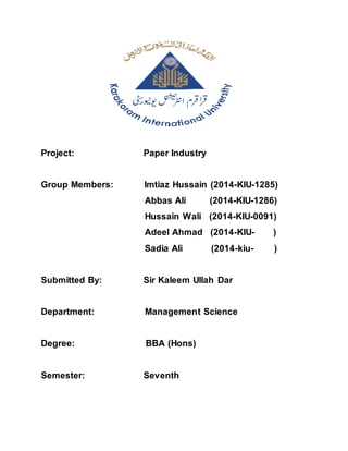 Project: Paper Industry
Group Members: Imtiaz Hussain (2014-KIU-1285)
Abbas Ali (2014-KIU-1286)
Hussain Wali (2014-KIU-0091)
Adeel Ahmad (2014-KIU- )
Sadia Ali (2014-kiu- )
Submitted By: Sir Kaleem Ullah Dar
Department: Management Science
Degree: BBA (Hons)
Semester: Seventh
 