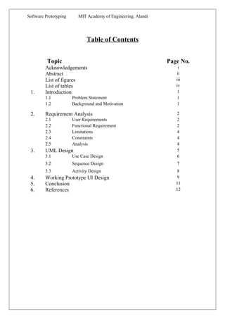 Software Prototyping MIT Academy of Engineering, Alandi
Table of Contents
Topic Page No.
Acknowledgements i
Abstract ii
List of figures iii
List of tables iv
1. Introduction 1
1.1 Problem Statement 1
1.2 Background and Motivation 1
2. Requirement Analysis 2
2.1 User Requirements 2
2.2 Functional Requirement 2
2.3 Limitations 4
2.4 Constraints 4
2.5 Analysis 4
3. UML Design 5
3.1 Use Case Design 6
3.2 Sequence Design 7
3.3 Activity Design 8
4. Working Prototype UI Design 9
5. Conclusion 11
6. References 12
 