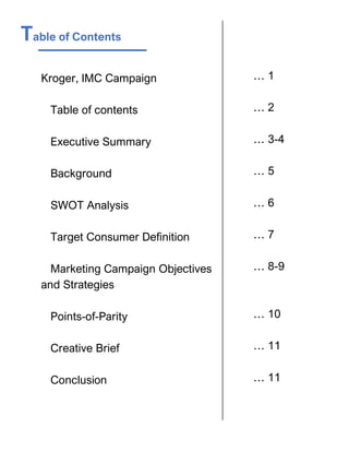 Table of Contents
Kroger, IMC Campaign
Table of contents
Executive Summary
Background
SWOT Analysis
Target Consumer Definition
Marketing Campaign Objectives
and Strategies
Points-of-Parity
Creative Brief
Conclusion
… 1
… 2
… 3-4
… 5
… 6
… 7
… 8-9
… 10
… 11
… 11
 