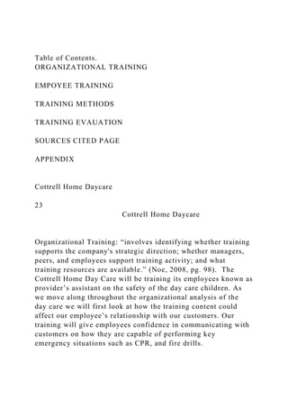 Table of Contents.
ORGANIZATIONAL TRAINING
EMPOYEE TRAINING
TRAINING METHODS
TRAINING EVAUATION
SOURCES CITED PAGE
APPENDIX
Cottrell Home Daycare
23
Cottrell Home Daycare
Organizational Training: “involves identifying whether training
supports the company's strategic direction; whether managers,
peers, and employees support training activity; and what
training resources are available.” (Noe, 2008, pg. 98). The
Cottrell Home Day Care will be training its employees known as
provider’s assistant on the safety of the day care children. As
we move along throughout the organizational analysis of the
day care we will first look at how the training content could
affect our employee’s relationship with our customers. Our
training will give employees confidence in communicating with
customers on how they are capable of performing key
emergency situations such as CPR, and fire drills.
 